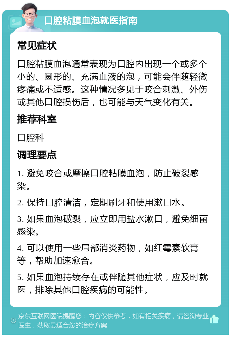 口腔粘膜血泡就医指南 常见症状 口腔粘膜血泡通常表现为口腔内出现一个或多个小的、圆形的、充满血液的泡，可能会伴随轻微疼痛或不适感。这种情况多见于咬合刺激、外伤或其他口腔损伤后，也可能与天气变化有关。 推荐科室 口腔科 调理要点 1. 避免咬合或摩擦口腔粘膜血泡，防止破裂感染。 2. 保持口腔清洁，定期刷牙和使用漱口水。 3. 如果血泡破裂，应立即用盐水漱口，避免细菌感染。 4. 可以使用一些局部消炎药物，如红霉素软膏等，帮助加速愈合。 5. 如果血泡持续存在或伴随其他症状，应及时就医，排除其他口腔疾病的可能性。