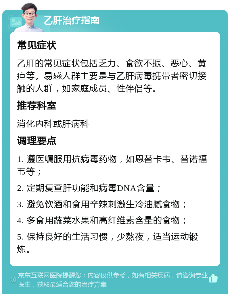 乙肝治疗指南 常见症状 乙肝的常见症状包括乏力、食欲不振、恶心、黄疸等。易感人群主要是与乙肝病毒携带者密切接触的人群，如家庭成员、性伴侣等。 推荐科室 消化内科或肝病科 调理要点 1. 遵医嘱服用抗病毒药物，如恩替卡韦、替诺福韦等； 2. 定期复查肝功能和病毒DNA含量； 3. 避免饮酒和食用辛辣刺激生冷油腻食物； 4. 多食用蔬菜水果和高纤维素含量的食物； 5. 保持良好的生活习惯，少熬夜，适当运动锻炼。