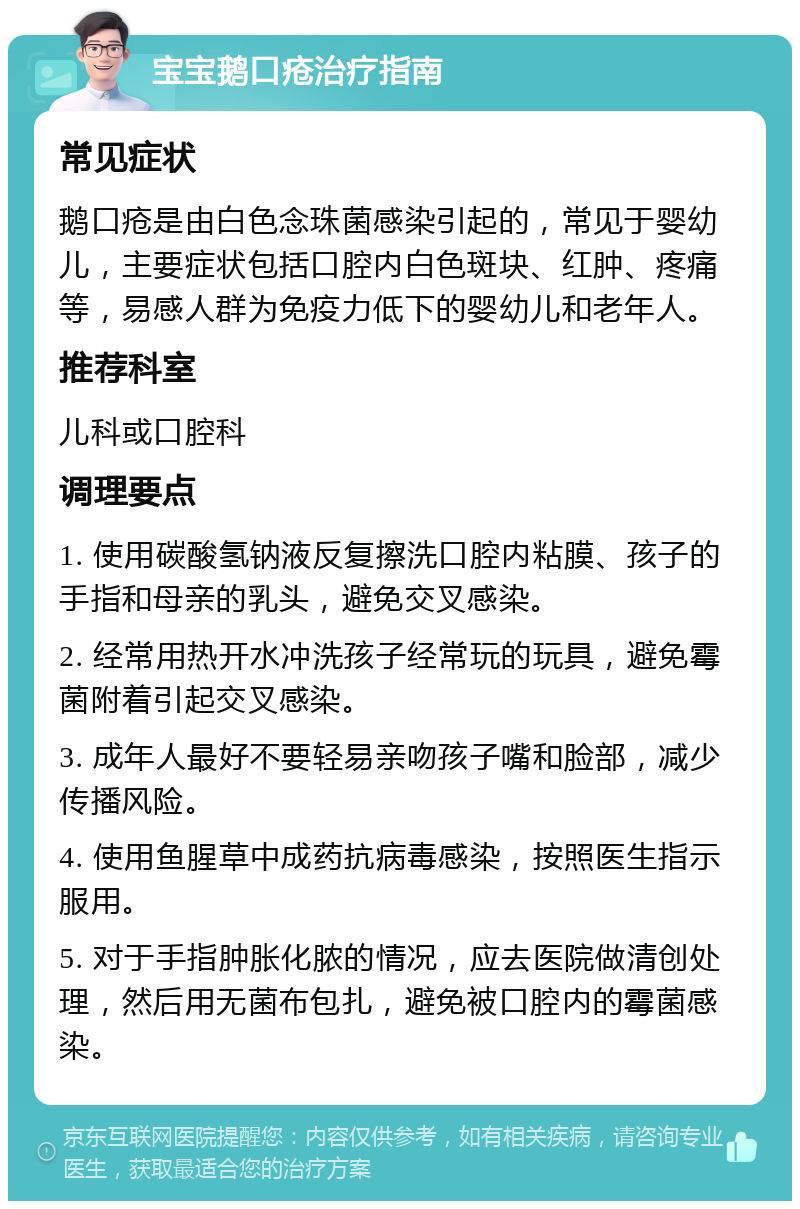 宝宝鹅口疮治疗指南 常见症状 鹅口疮是由白色念珠菌感染引起的，常见于婴幼儿，主要症状包括口腔内白色斑块、红肿、疼痛等，易感人群为免疫力低下的婴幼儿和老年人。 推荐科室 儿科或口腔科 调理要点 1. 使用碳酸氢钠液反复擦洗口腔内粘膜、孩子的手指和母亲的乳头，避免交叉感染。 2. 经常用热开水冲洗孩子经常玩的玩具，避免霉菌附着引起交叉感染。 3. 成年人最好不要轻易亲吻孩子嘴和脸部，减少传播风险。 4. 使用鱼腥草中成药抗病毒感染，按照医生指示服用。 5. 对于手指肿胀化脓的情况，应去医院做清创处理，然后用无菌布包扎，避免被口腔内的霉菌感染。