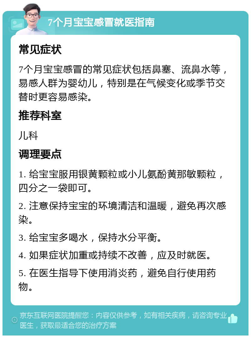 7个月宝宝感冒就医指南 常见症状 7个月宝宝感冒的常见症状包括鼻塞、流鼻水等，易感人群为婴幼儿，特别是在气候变化或季节交替时更容易感染。 推荐科室 儿科 调理要点 1. 给宝宝服用银黄颗粒或小儿氨酚黄那敏颗粒，四分之一袋即可。 2. 注意保持宝宝的环境清洁和温暖，避免再次感染。 3. 给宝宝多喝水，保持水分平衡。 4. 如果症状加重或持续不改善，应及时就医。 5. 在医生指导下使用消炎药，避免自行使用药物。