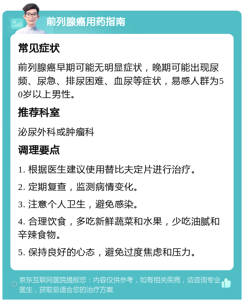 前列腺癌用药指南 常见症状 前列腺癌早期可能无明显症状，晚期可能出现尿频、尿急、排尿困难、血尿等症状，易感人群为50岁以上男性。 推荐科室 泌尿外科或肿瘤科 调理要点 1. 根据医生建议使用替比夫定片进行治疗。 2. 定期复查，监测病情变化。 3. 注意个人卫生，避免感染。 4. 合理饮食，多吃新鲜蔬菜和水果，少吃油腻和辛辣食物。 5. 保持良好的心态，避免过度焦虑和压力。