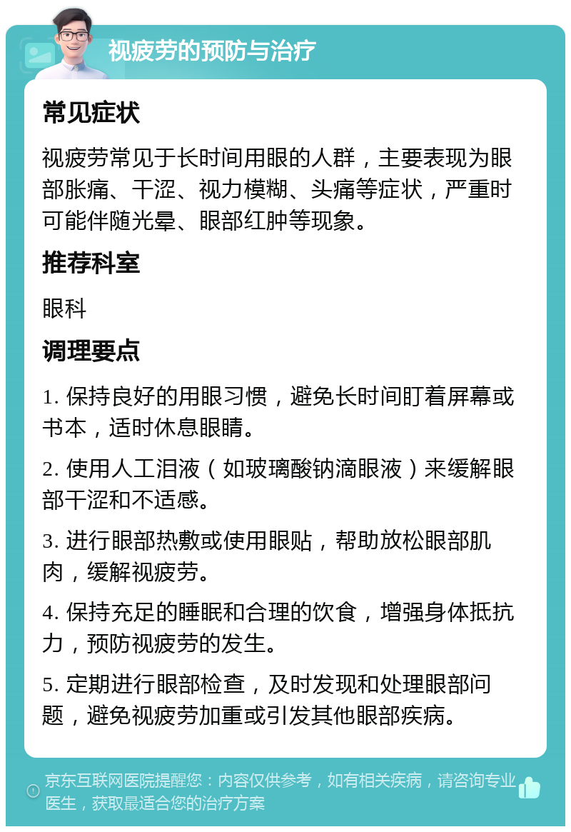 视疲劳的预防与治疗 常见症状 视疲劳常见于长时间用眼的人群，主要表现为眼部胀痛、干涩、视力模糊、头痛等症状，严重时可能伴随光晕、眼部红肿等现象。 推荐科室 眼科 调理要点 1. 保持良好的用眼习惯，避免长时间盯着屏幕或书本，适时休息眼睛。 2. 使用人工泪液（如玻璃酸钠滴眼液）来缓解眼部干涩和不适感。 3. 进行眼部热敷或使用眼贴，帮助放松眼部肌肉，缓解视疲劳。 4. 保持充足的睡眠和合理的饮食，增强身体抵抗力，预防视疲劳的发生。 5. 定期进行眼部检查，及时发现和处理眼部问题，避免视疲劳加重或引发其他眼部疾病。