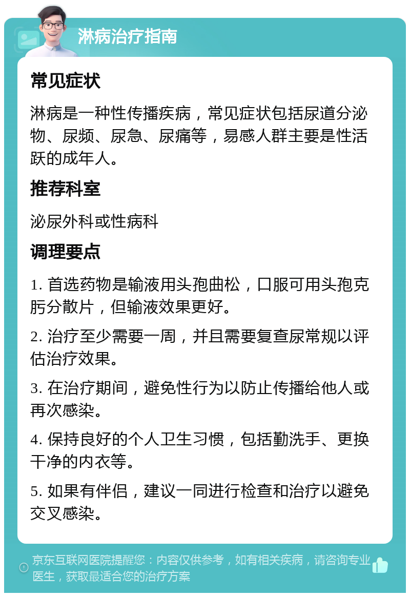 淋病治疗指南 常见症状 淋病是一种性传播疾病，常见症状包括尿道分泌物、尿频、尿急、尿痛等，易感人群主要是性活跃的成年人。 推荐科室 泌尿外科或性病科 调理要点 1. 首选药物是输液用头孢曲松，口服可用头孢克肟分散片，但输液效果更好。 2. 治疗至少需要一周，并且需要复查尿常规以评估治疗效果。 3. 在治疗期间，避免性行为以防止传播给他人或再次感染。 4. 保持良好的个人卫生习惯，包括勤洗手、更换干净的内衣等。 5. 如果有伴侣，建议一同进行检查和治疗以避免交叉感染。