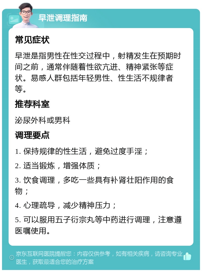 早泄调理指南 常见症状 早泄是指男性在性交过程中，射精发生在预期时间之前，通常伴随着性欲亢进、精神紧张等症状。易感人群包括年轻男性、性生活不规律者等。 推荐科室 泌尿外科或男科 调理要点 1. 保持规律的性生活，避免过度手淫； 2. 适当锻炼，增强体质； 3. 饮食调理，多吃一些具有补肾壮阳作用的食物； 4. 心理疏导，减少精神压力； 5. 可以服用五子衍宗丸等中药进行调理，注意遵医嘱使用。