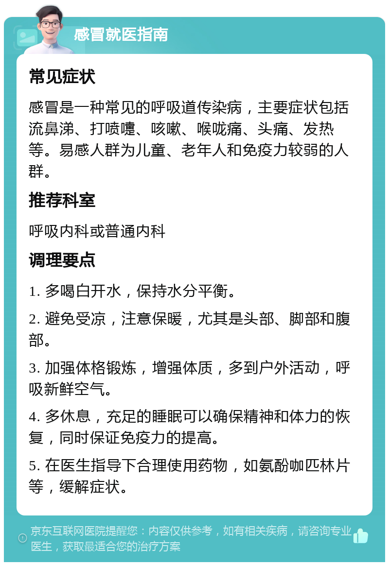 感冒就医指南 常见症状 感冒是一种常见的呼吸道传染病，主要症状包括流鼻涕、打喷嚏、咳嗽、喉咙痛、头痛、发热等。易感人群为儿童、老年人和免疫力较弱的人群。 推荐科室 呼吸内科或普通内科 调理要点 1. 多喝白开水，保持水分平衡。 2. 避免受凉，注意保暖，尤其是头部、脚部和腹部。 3. 加强体格锻炼，增强体质，多到户外活动，呼吸新鲜空气。 4. 多休息，充足的睡眠可以确保精神和体力的恢复，同时保证免疫力的提高。 5. 在医生指导下合理使用药物，如氨酚咖匹林片等，缓解症状。