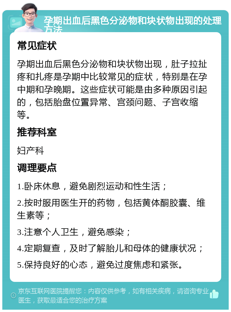 孕期出血后黑色分泌物和块状物出现的处理方法 常见症状 孕期出血后黑色分泌物和块状物出现，肚子拉扯疼和扎疼是孕期中比较常见的症状，特别是在孕中期和孕晚期。这些症状可能是由多种原因引起的，包括胎盘位置异常、宫颈问题、子宫收缩等。 推荐科室 妇产科 调理要点 1.卧床休息，避免剧烈运动和性生活； 2.按时服用医生开的药物，包括黄体酮胶囊、维生素等； 3.注意个人卫生，避免感染； 4.定期复查，及时了解胎儿和母体的健康状况； 5.保持良好的心态，避免过度焦虑和紧张。