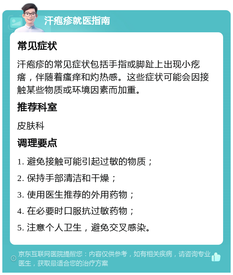 汗疱疹就医指南 常见症状 汗疱疹的常见症状包括手指或脚趾上出现小疙瘩，伴随着瘙痒和灼热感。这些症状可能会因接触某些物质或环境因素而加重。 推荐科室 皮肤科 调理要点 1. 避免接触可能引起过敏的物质； 2. 保持手部清洁和干燥； 3. 使用医生推荐的外用药物； 4. 在必要时口服抗过敏药物； 5. 注意个人卫生，避免交叉感染。