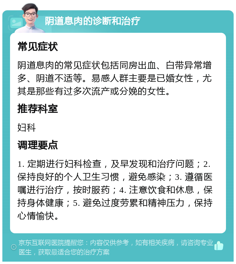 阴道息肉的诊断和治疗 常见症状 阴道息肉的常见症状包括同房出血、白带异常增多、阴道不适等。易感人群主要是已婚女性，尤其是那些有过多次流产或分娩的女性。 推荐科室 妇科 调理要点 1. 定期进行妇科检查，及早发现和治疗问题；2. 保持良好的个人卫生习惯，避免感染；3. 遵循医嘱进行治疗，按时服药；4. 注意饮食和休息，保持身体健康；5. 避免过度劳累和精神压力，保持心情愉快。