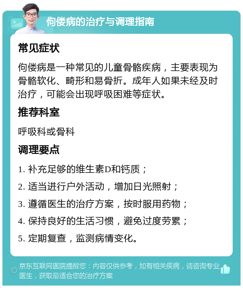 佝偻病的治疗与调理指南 常见症状 佝偻病是一种常见的儿童骨骼疾病，主要表现为骨骼软化、畸形和易骨折。成年人如果未经及时治疗，可能会出现呼吸困难等症状。 推荐科室 呼吸科或骨科 调理要点 1. 补充足够的维生素D和钙质； 2. 适当进行户外活动，增加日光照射； 3. 遵循医生的治疗方案，按时服用药物； 4. 保持良好的生活习惯，避免过度劳累； 5. 定期复查，监测病情变化。