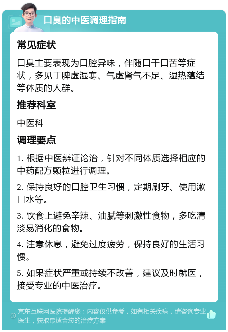 口臭的中医调理指南 常见症状 口臭主要表现为口腔异味，伴随口干口苦等症状，多见于脾虚湿寒、气虚肾气不足、湿热蕴结等体质的人群。 推荐科室 中医科 调理要点 1. 根据中医辨证论治，针对不同体质选择相应的中药配方颗粒进行调理。 2. 保持良好的口腔卫生习惯，定期刷牙、使用漱口水等。 3. 饮食上避免辛辣、油腻等刺激性食物，多吃清淡易消化的食物。 4. 注意休息，避免过度疲劳，保持良好的生活习惯。 5. 如果症状严重或持续不改善，建议及时就医，接受专业的中医治疗。