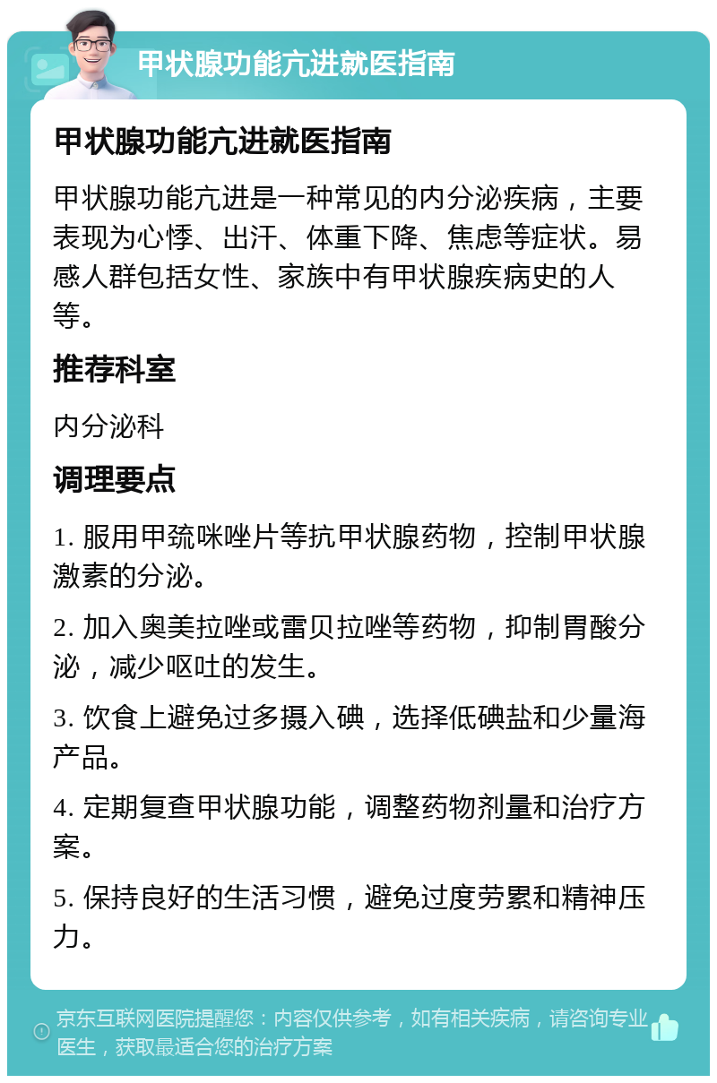 甲状腺功能亢进就医指南 甲状腺功能亢进就医指南 甲状腺功能亢进是一种常见的内分泌疾病，主要表现为心悸、出汗、体重下降、焦虑等症状。易感人群包括女性、家族中有甲状腺疾病史的人等。 推荐科室 内分泌科 调理要点 1. 服用甲巯咪唑片等抗甲状腺药物，控制甲状腺激素的分泌。 2. 加入奥美拉唑或雷贝拉唑等药物，抑制胃酸分泌，减少呕吐的发生。 3. 饮食上避免过多摄入碘，选择低碘盐和少量海产品。 4. 定期复查甲状腺功能，调整药物剂量和治疗方案。 5. 保持良好的生活习惯，避免过度劳累和精神压力。