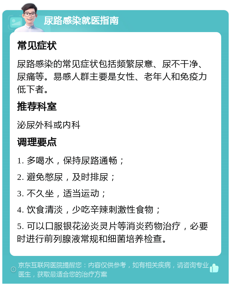 尿路感染就医指南 常见症状 尿路感染的常见症状包括频繁尿意、尿不干净、尿痛等。易感人群主要是女性、老年人和免疫力低下者。 推荐科室 泌尿外科或内科 调理要点 1. 多喝水，保持尿路通畅； 2. 避免憋尿，及时排尿； 3. 不久坐，适当运动； 4. 饮食清淡，少吃辛辣刺激性食物； 5. 可以口服银花泌炎灵片等消炎药物治疗，必要时进行前列腺液常规和细菌培养检查。