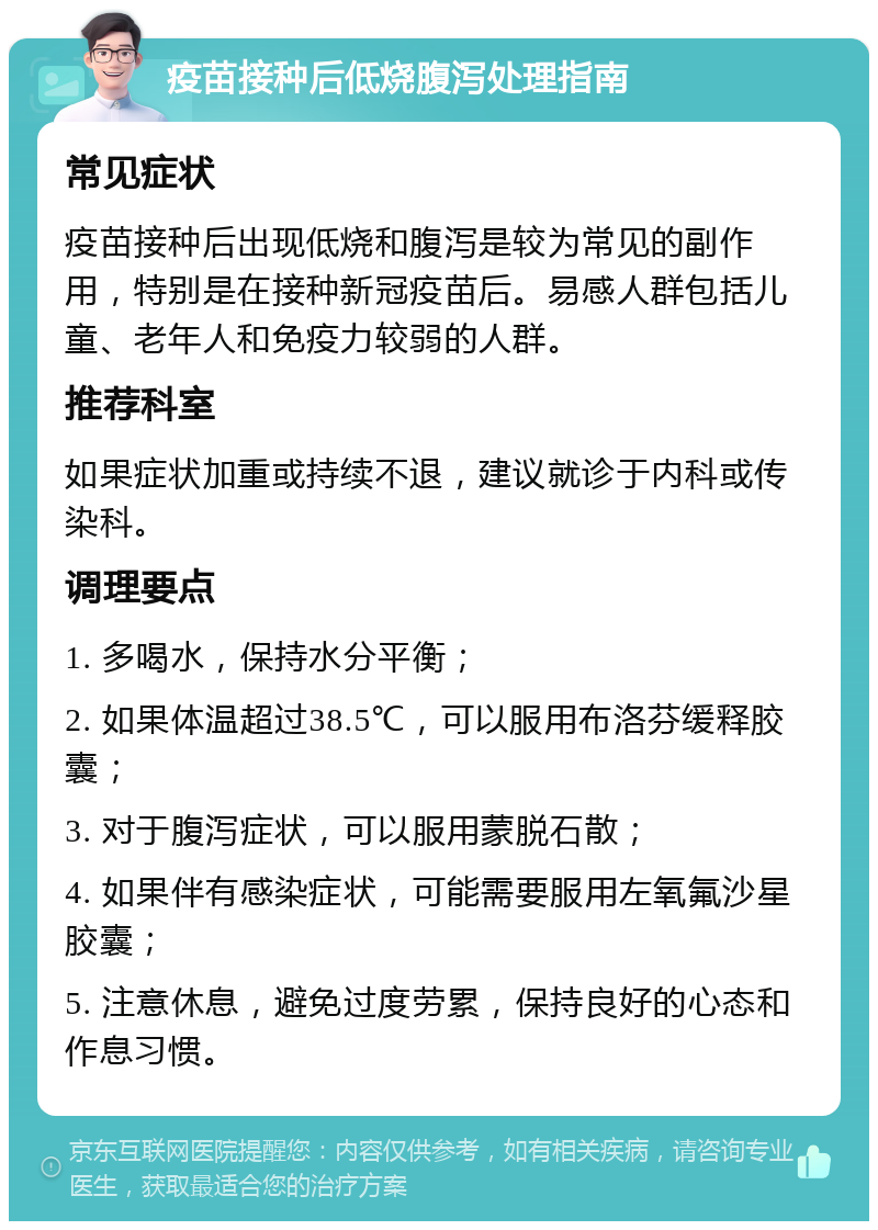 疫苗接种后低烧腹泻处理指南 常见症状 疫苗接种后出现低烧和腹泻是较为常见的副作用，特别是在接种新冠疫苗后。易感人群包括儿童、老年人和免疫力较弱的人群。 推荐科室 如果症状加重或持续不退，建议就诊于内科或传染科。 调理要点 1. 多喝水，保持水分平衡； 2. 如果体温超过38.5℃，可以服用布洛芬缓释胶囊； 3. 对于腹泻症状，可以服用蒙脱石散； 4. 如果伴有感染症状，可能需要服用左氧氟沙星胶囊； 5. 注意休息，避免过度劳累，保持良好的心态和作息习惯。