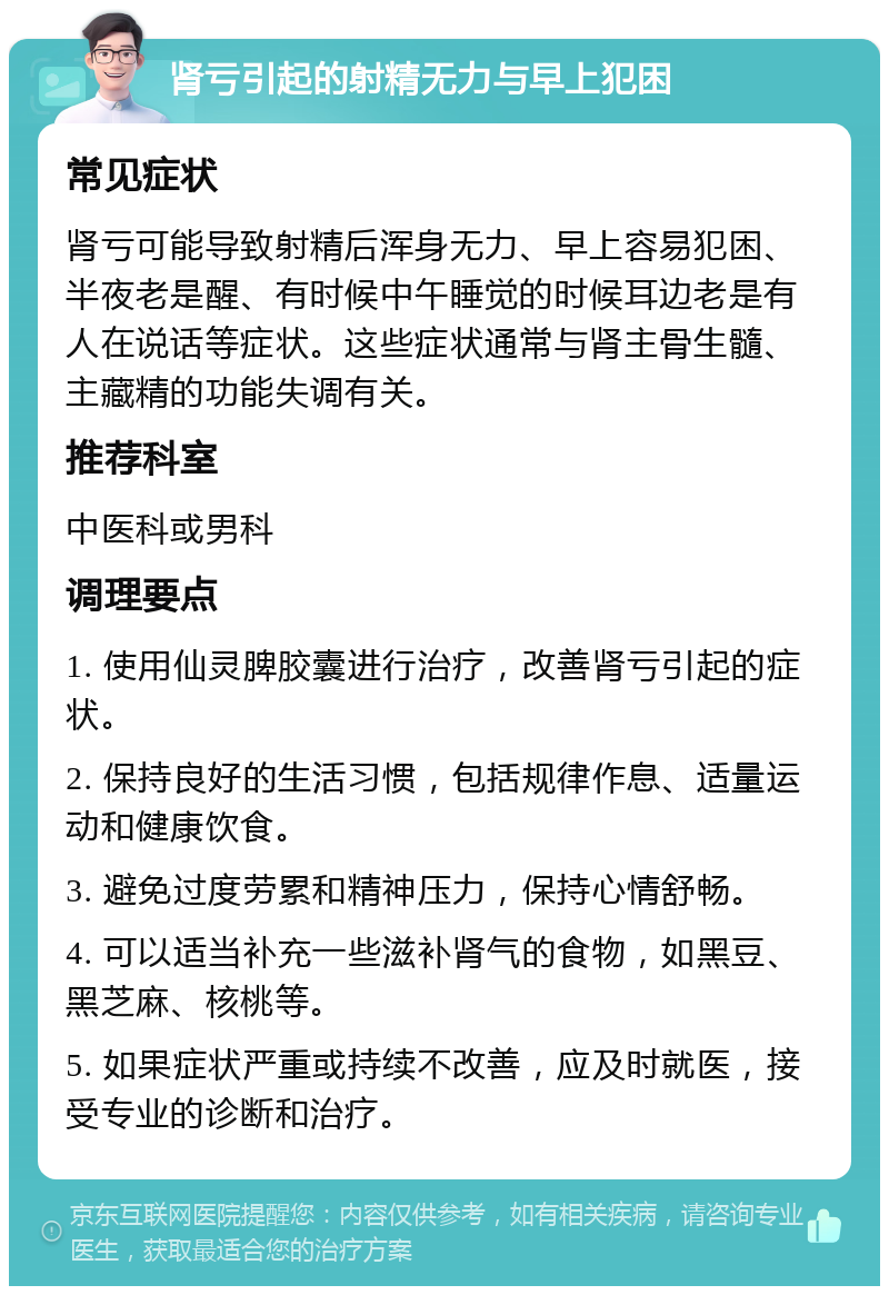 肾亏引起的射精无力与早上犯困 常见症状 肾亏可能导致射精后浑身无力、早上容易犯困、半夜老是醒、有时候中午睡觉的时候耳边老是有人在说话等症状。这些症状通常与肾主骨生髓、主藏精的功能失调有关。 推荐科室 中医科或男科 调理要点 1. 使用仙灵脾胶囊进行治疗，改善肾亏引起的症状。 2. 保持良好的生活习惯，包括规律作息、适量运动和健康饮食。 3. 避免过度劳累和精神压力，保持心情舒畅。 4. 可以适当补充一些滋补肾气的食物，如黑豆、黑芝麻、核桃等。 5. 如果症状严重或持续不改善，应及时就医，接受专业的诊断和治疗。