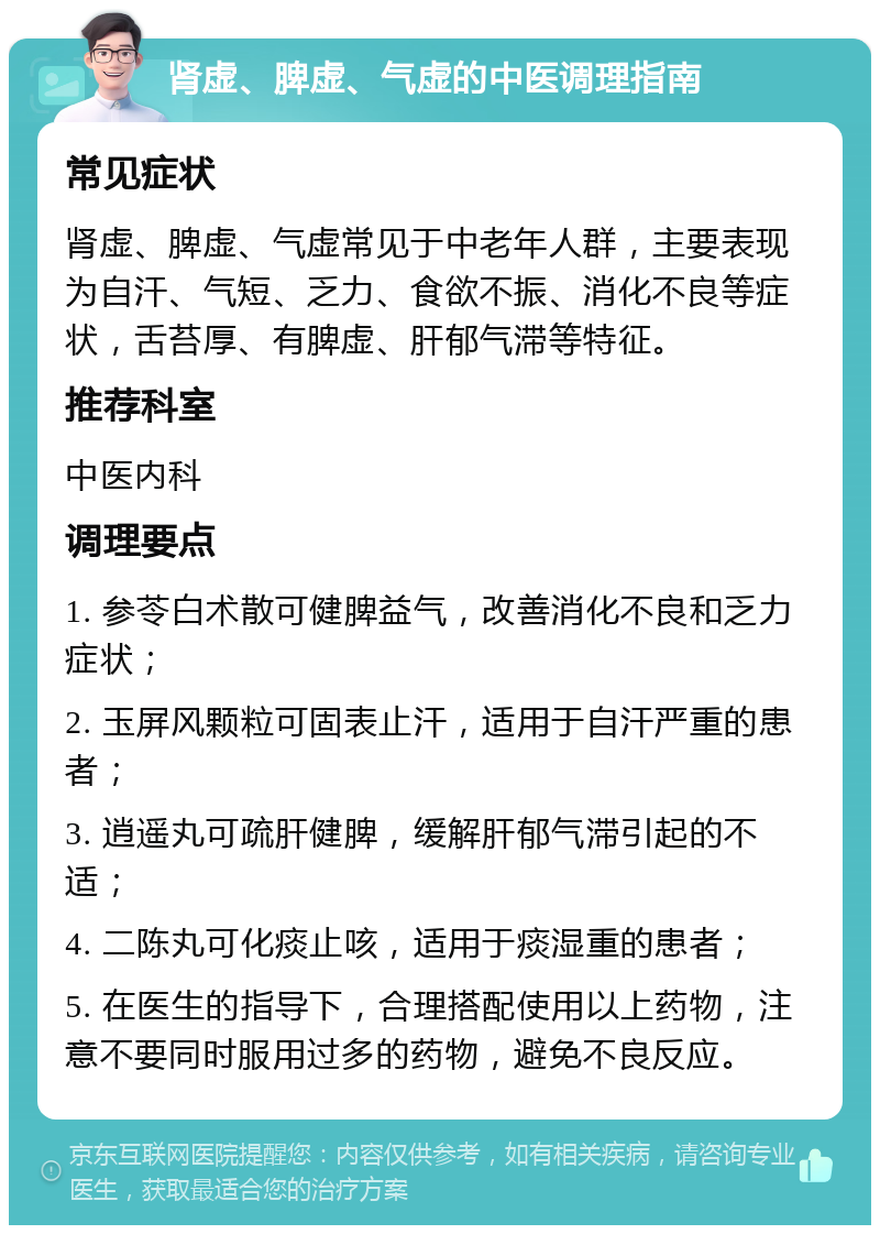 肾虚、脾虚、气虚的中医调理指南 常见症状 肾虚、脾虚、气虚常见于中老年人群，主要表现为自汗、气短、乏力、食欲不振、消化不良等症状，舌苔厚、有脾虚、肝郁气滞等特征。 推荐科室 中医内科 调理要点 1. 参苓白术散可健脾益气，改善消化不良和乏力症状； 2. 玉屏风颗粒可固表止汗，适用于自汗严重的患者； 3. 逍遥丸可疏肝健脾，缓解肝郁气滞引起的不适； 4. 二陈丸可化痰止咳，适用于痰湿重的患者； 5. 在医生的指导下，合理搭配使用以上药物，注意不要同时服用过多的药物，避免不良反应。