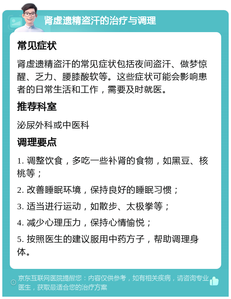 肾虚遗精盗汗的治疗与调理 常见症状 肾虚遗精盗汗的常见症状包括夜间盗汗、做梦惊醒、乏力、腰膝酸软等。这些症状可能会影响患者的日常生活和工作，需要及时就医。 推荐科室 泌尿外科或中医科 调理要点 1. 调整饮食，多吃一些补肾的食物，如黑豆、核桃等； 2. 改善睡眠环境，保持良好的睡眠习惯； 3. 适当进行运动，如散步、太极拳等； 4. 减少心理压力，保持心情愉悦； 5. 按照医生的建议服用中药方子，帮助调理身体。