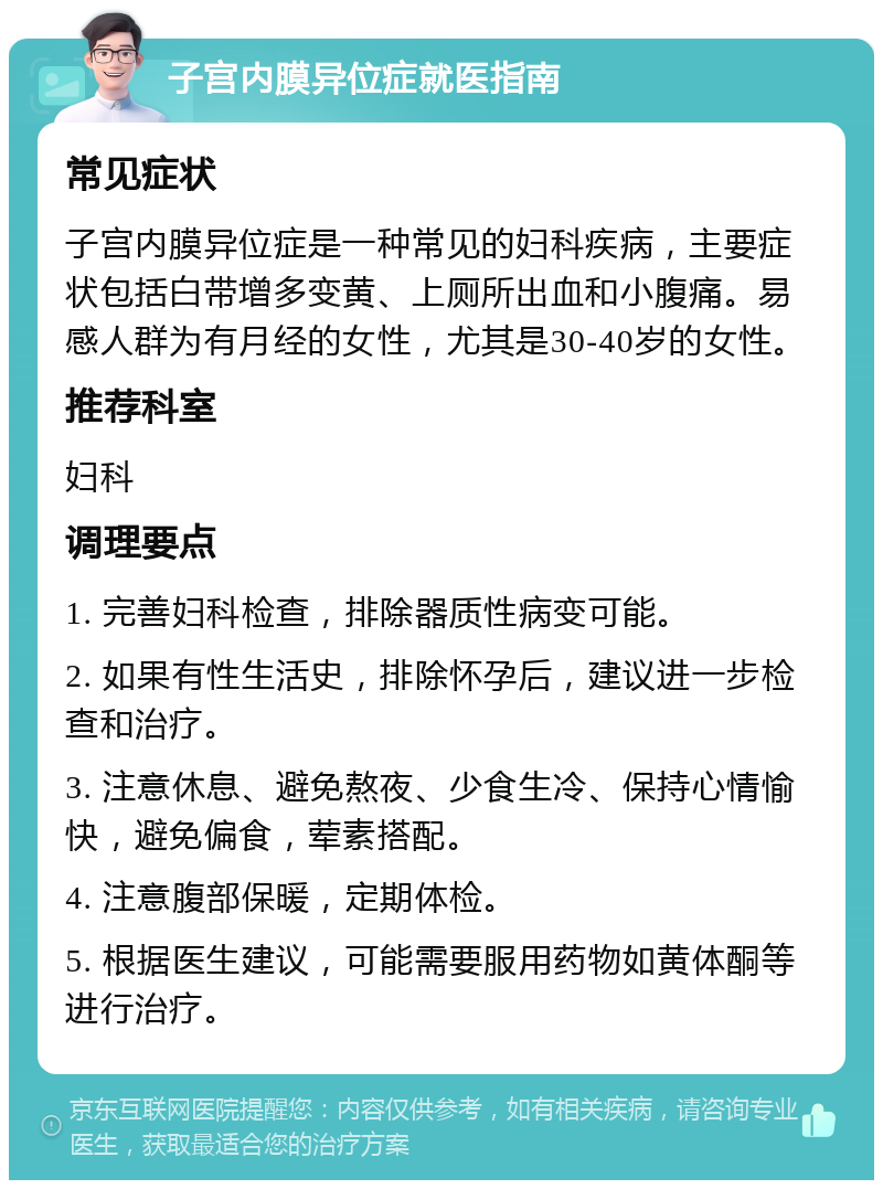 子宫内膜异位症就医指南 常见症状 子宫内膜异位症是一种常见的妇科疾病，主要症状包括白带增多变黄、上厕所出血和小腹痛。易感人群为有月经的女性，尤其是30-40岁的女性。 推荐科室 妇科 调理要点 1. 完善妇科检查，排除器质性病变可能。 2. 如果有性生活史，排除怀孕后，建议进一步检查和治疗。 3. 注意休息、避免熬夜、少食生冷、保持心情愉快，避免偏食，荤素搭配。 4. 注意腹部保暖，定期体检。 5. 根据医生建议，可能需要服用药物如黄体酮等进行治疗。