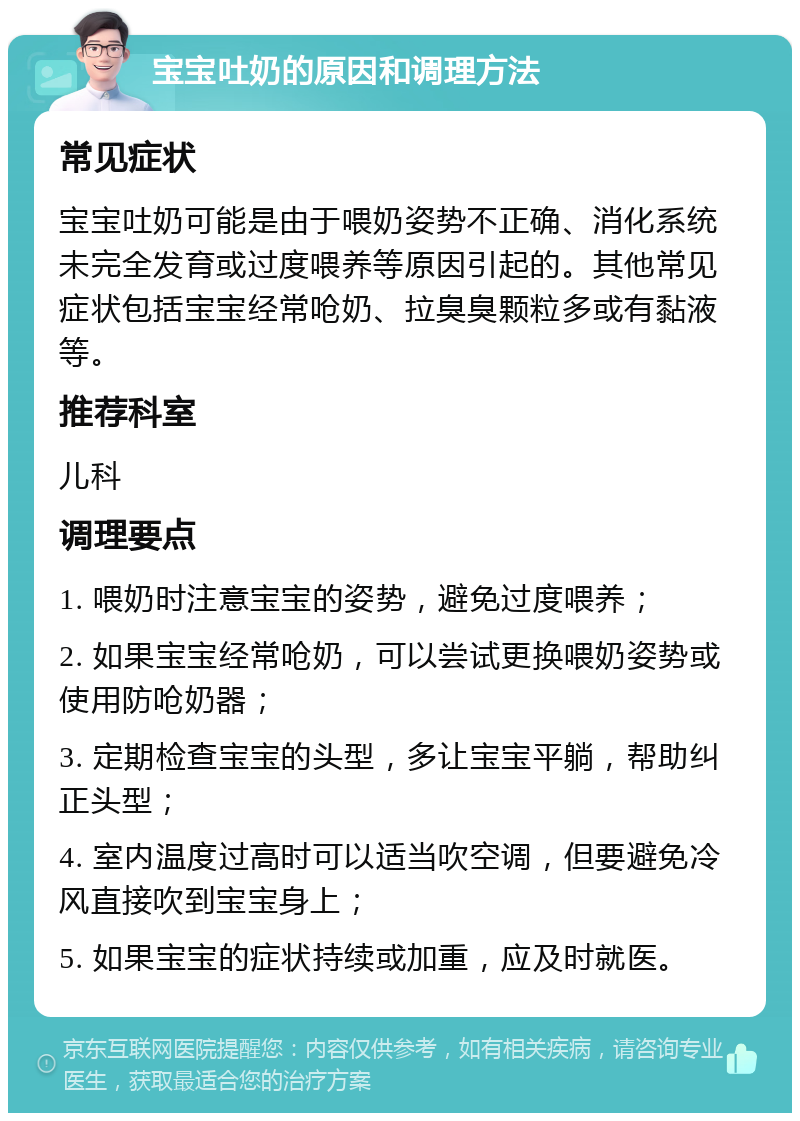 宝宝吐奶的原因和调理方法 常见症状 宝宝吐奶可能是由于喂奶姿势不正确、消化系统未完全发育或过度喂养等原因引起的。其他常见症状包括宝宝经常呛奶、拉臭臭颗粒多或有黏液等。 推荐科室 儿科 调理要点 1. 喂奶时注意宝宝的姿势，避免过度喂养； 2. 如果宝宝经常呛奶，可以尝试更换喂奶姿势或使用防呛奶器； 3. 定期检查宝宝的头型，多让宝宝平躺，帮助纠正头型； 4. 室内温度过高时可以适当吹空调，但要避免冷风直接吹到宝宝身上； 5. 如果宝宝的症状持续或加重，应及时就医。