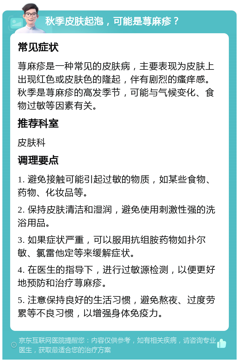 秋季皮肤起泡，可能是荨麻疹？ 常见症状 荨麻疹是一种常见的皮肤病，主要表现为皮肤上出现红色或皮肤色的隆起，伴有剧烈的瘙痒感。秋季是荨麻疹的高发季节，可能与气候变化、食物过敏等因素有关。 推荐科室 皮肤科 调理要点 1. 避免接触可能引起过敏的物质，如某些食物、药物、化妆品等。 2. 保持皮肤清洁和湿润，避免使用刺激性强的洗浴用品。 3. 如果症状严重，可以服用抗组胺药物如扑尔敏、氯雷他定等来缓解症状。 4. 在医生的指导下，进行过敏源检测，以便更好地预防和治疗荨麻疹。 5. 注意保持良好的生活习惯，避免熬夜、过度劳累等不良习惯，以增强身体免疫力。