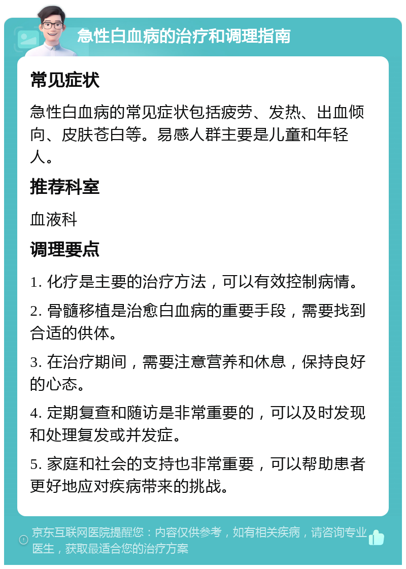 急性白血病的治疗和调理指南 常见症状 急性白血病的常见症状包括疲劳、发热、出血倾向、皮肤苍白等。易感人群主要是儿童和年轻人。 推荐科室 血液科 调理要点 1. 化疗是主要的治疗方法，可以有效控制病情。 2. 骨髓移植是治愈白血病的重要手段，需要找到合适的供体。 3. 在治疗期间，需要注意营养和休息，保持良好的心态。 4. 定期复查和随访是非常重要的，可以及时发现和处理复发或并发症。 5. 家庭和社会的支持也非常重要，可以帮助患者更好地应对疾病带来的挑战。