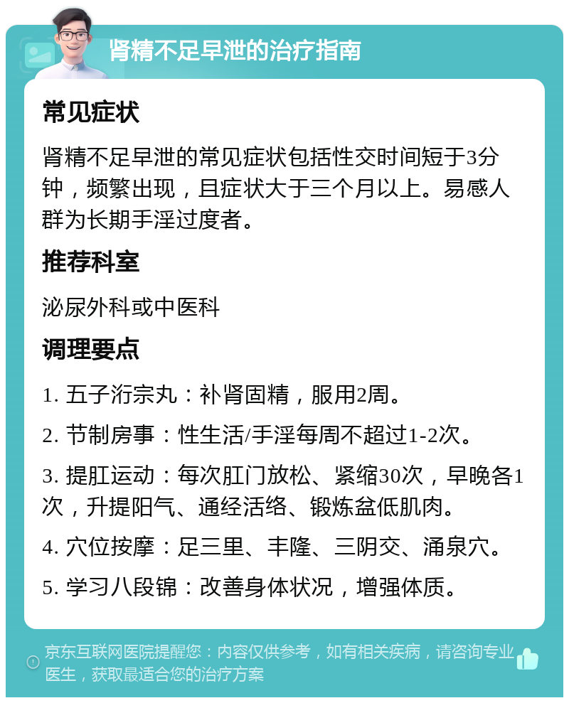 肾精不足早泄的治疗指南 常见症状 肾精不足早泄的常见症状包括性交时间短于3分钟，频繁出现，且症状大于三个月以上。易感人群为长期手淫过度者。 推荐科室 泌尿外科或中医科 调理要点 1. 五子洐宗丸：补肾固精，服用2周。 2. 节制房事：性生活/手淫每周不超过1-2次。 3. 提肛运动：每次肛门放松、紧缩30次，早晚各1次，升提阳气、通经活络、锻炼盆低肌肉。 4. 穴位按摩：足三里、丰隆、三阴交、涌泉穴。 5. 学习八段锦：改善身体状况，增强体质。