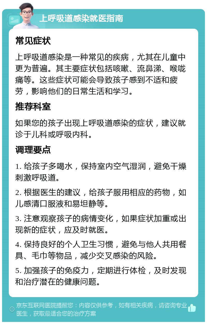 上呼吸道感染就医指南 常见症状 上呼吸道感染是一种常见的疾病，尤其在儿童中更为普遍。其主要症状包括咳嗽、流鼻涕、喉咙痛等。这些症状可能会导致孩子感到不适和疲劳，影响他们的日常生活和学习。 推荐科室 如果您的孩子出现上呼吸道感染的症状，建议就诊于儿科或呼吸内科。 调理要点 1. 给孩子多喝水，保持室内空气湿润，避免干燥刺激呼吸道。 2. 根据医生的建议，给孩子服用相应的药物，如儿感清口服液和易坦静等。 3. 注意观察孩子的病情变化，如果症状加重或出现新的症状，应及时就医。 4. 保持良好的个人卫生习惯，避免与他人共用餐具、毛巾等物品，减少交叉感染的风险。 5. 加强孩子的免疫力，定期进行体检，及时发现和治疗潜在的健康问题。