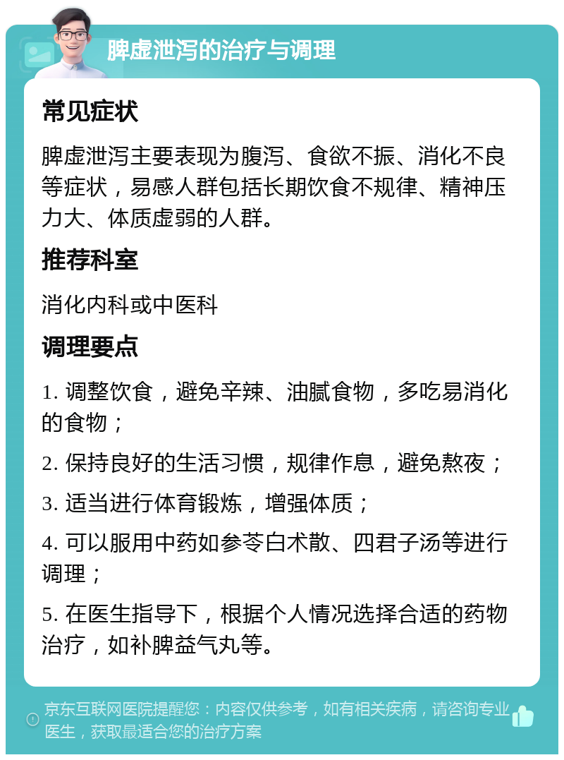 脾虚泄泻的治疗与调理 常见症状 脾虚泄泻主要表现为腹泻、食欲不振、消化不良等症状，易感人群包括长期饮食不规律、精神压力大、体质虚弱的人群。 推荐科室 消化内科或中医科 调理要点 1. 调整饮食，避免辛辣、油腻食物，多吃易消化的食物； 2. 保持良好的生活习惯，规律作息，避免熬夜； 3. 适当进行体育锻炼，增强体质； 4. 可以服用中药如参苓白术散、四君子汤等进行调理； 5. 在医生指导下，根据个人情况选择合适的药物治疗，如补脾益气丸等。