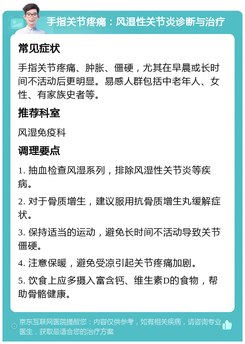 手指关节疼痛：风湿性关节炎诊断与治疗 常见症状 手指关节疼痛、肿胀、僵硬，尤其在早晨或长时间不活动后更明显。易感人群包括中老年人、女性、有家族史者等。 推荐科室 风湿免疫科 调理要点 1. 抽血检查风湿系列，排除风湿性关节炎等疾病。 2. 对于骨质增生，建议服用抗骨质增生丸缓解症状。 3. 保持适当的运动，避免长时间不活动导致关节僵硬。 4. 注意保暖，避免受凉引起关节疼痛加剧。 5. 饮食上应多摄入富含钙、维生素D的食物，帮助骨骼健康。