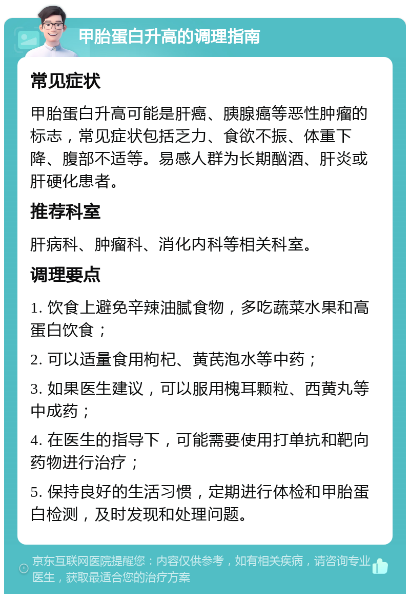 甲胎蛋白升高的调理指南 常见症状 甲胎蛋白升高可能是肝癌、胰腺癌等恶性肿瘤的标志，常见症状包括乏力、食欲不振、体重下降、腹部不适等。易感人群为长期酗酒、肝炎或肝硬化患者。 推荐科室 肝病科、肿瘤科、消化内科等相关科室。 调理要点 1. 饮食上避免辛辣油腻食物，多吃蔬菜水果和高蛋白饮食； 2. 可以适量食用枸杞、黄芪泡水等中药； 3. 如果医生建议，可以服用槐耳颗粒、西黄丸等中成药； 4. 在医生的指导下，可能需要使用打单抗和靶向药物进行治疗； 5. 保持良好的生活习惯，定期进行体检和甲胎蛋白检测，及时发现和处理问题。