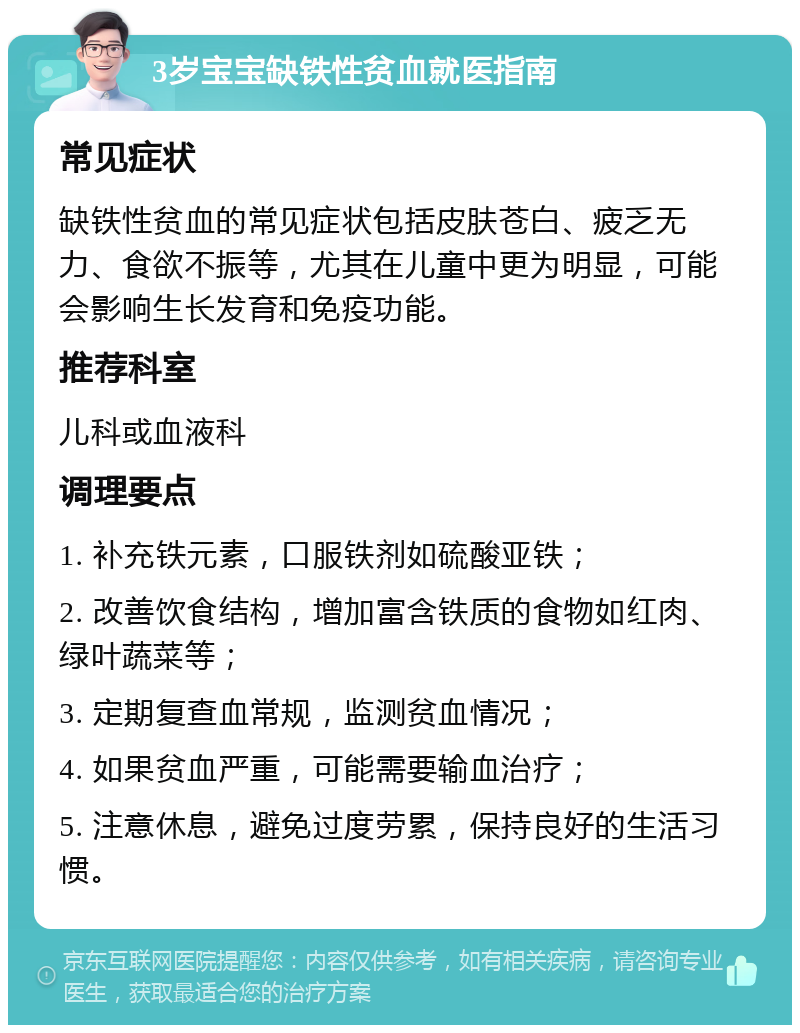 3岁宝宝缺铁性贫血就医指南 常见症状 缺铁性贫血的常见症状包括皮肤苍白、疲乏无力、食欲不振等，尤其在儿童中更为明显，可能会影响生长发育和免疫功能。 推荐科室 儿科或血液科 调理要点 1. 补充铁元素，口服铁剂如硫酸亚铁； 2. 改善饮食结构，增加富含铁质的食物如红肉、绿叶蔬菜等； 3. 定期复查血常规，监测贫血情况； 4. 如果贫血严重，可能需要输血治疗； 5. 注意休息，避免过度劳累，保持良好的生活习惯。