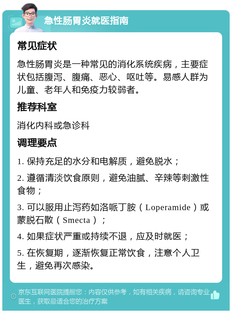 急性肠胃炎就医指南 常见症状 急性肠胃炎是一种常见的消化系统疾病，主要症状包括腹泻、腹痛、恶心、呕吐等。易感人群为儿童、老年人和免疫力较弱者。 推荐科室 消化内科或急诊科 调理要点 1. 保持充足的水分和电解质，避免脱水； 2. 遵循清淡饮食原则，避免油腻、辛辣等刺激性食物； 3. 可以服用止泻药如洛哌丁胺（Loperamide）或蒙脱石散（Smecta）； 4. 如果症状严重或持续不退，应及时就医； 5. 在恢复期，逐渐恢复正常饮食，注意个人卫生，避免再次感染。