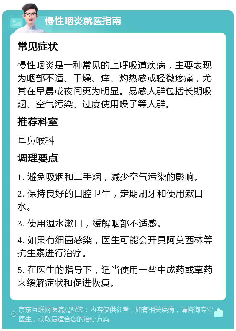 慢性咽炎就医指南 常见症状 慢性咽炎是一种常见的上呼吸道疾病，主要表现为咽部不适、干燥、痒、灼热感或轻微疼痛，尤其在早晨或夜间更为明显。易感人群包括长期吸烟、空气污染、过度使用嗓子等人群。 推荐科室 耳鼻喉科 调理要点 1. 避免吸烟和二手烟，减少空气污染的影响。 2. 保持良好的口腔卫生，定期刷牙和使用漱口水。 3. 使用温水漱口，缓解咽部不适感。 4. 如果有细菌感染，医生可能会开具阿莫西林等抗生素进行治疗。 5. 在医生的指导下，适当使用一些中成药或草药来缓解症状和促进恢复。