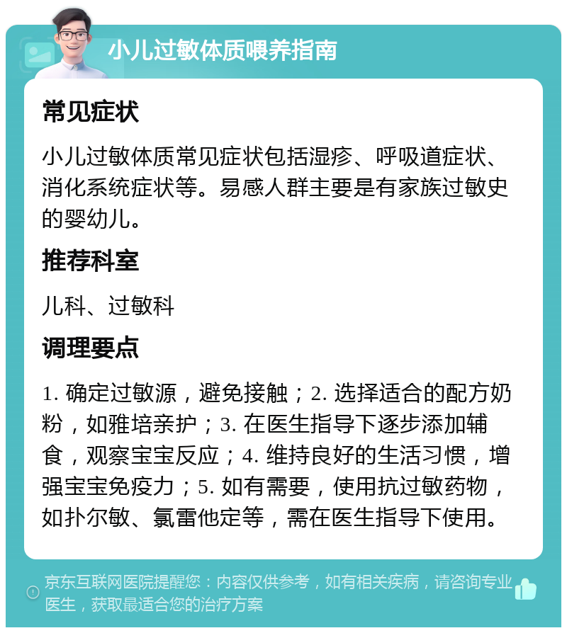 小儿过敏体质喂养指南 常见症状 小儿过敏体质常见症状包括湿疹、呼吸道症状、消化系统症状等。易感人群主要是有家族过敏史的婴幼儿。 推荐科室 儿科、过敏科 调理要点 1. 确定过敏源，避免接触；2. 选择适合的配方奶粉，如雅培亲护；3. 在医生指导下逐步添加辅食，观察宝宝反应；4. 维持良好的生活习惯，增强宝宝免疫力；5. 如有需要，使用抗过敏药物，如扑尔敏、氯雷他定等，需在医生指导下使用。