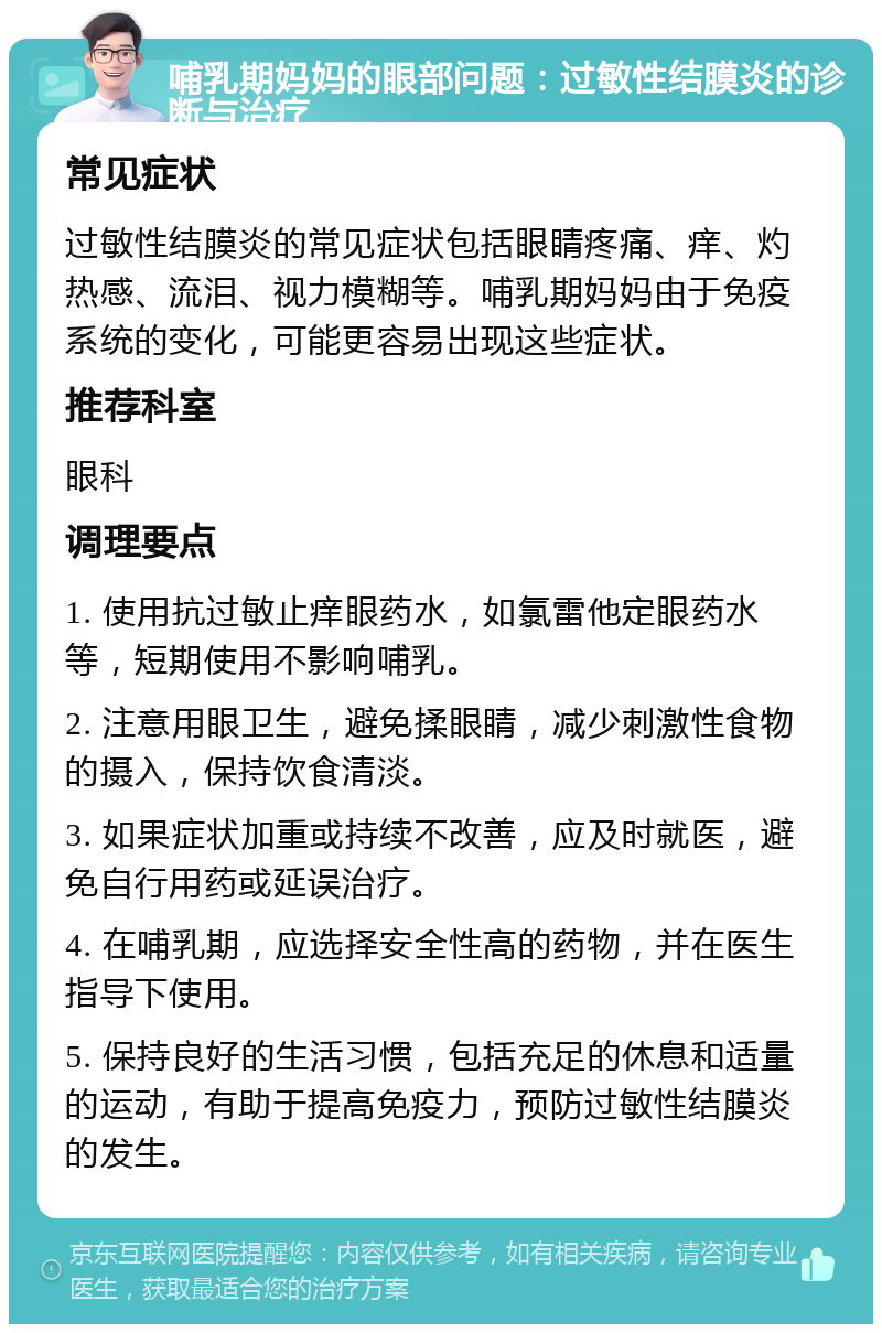 哺乳期妈妈的眼部问题：过敏性结膜炎的诊断与治疗 常见症状 过敏性结膜炎的常见症状包括眼睛疼痛、痒、灼热感、流泪、视力模糊等。哺乳期妈妈由于免疫系统的变化，可能更容易出现这些症状。 推荐科室 眼科 调理要点 1. 使用抗过敏止痒眼药水，如氯雷他定眼药水等，短期使用不影响哺乳。 2. 注意用眼卫生，避免揉眼睛，减少刺激性食物的摄入，保持饮食清淡。 3. 如果症状加重或持续不改善，应及时就医，避免自行用药或延误治疗。 4. 在哺乳期，应选择安全性高的药物，并在医生指导下使用。 5. 保持良好的生活习惯，包括充足的休息和适量的运动，有助于提高免疫力，预防过敏性结膜炎的发生。