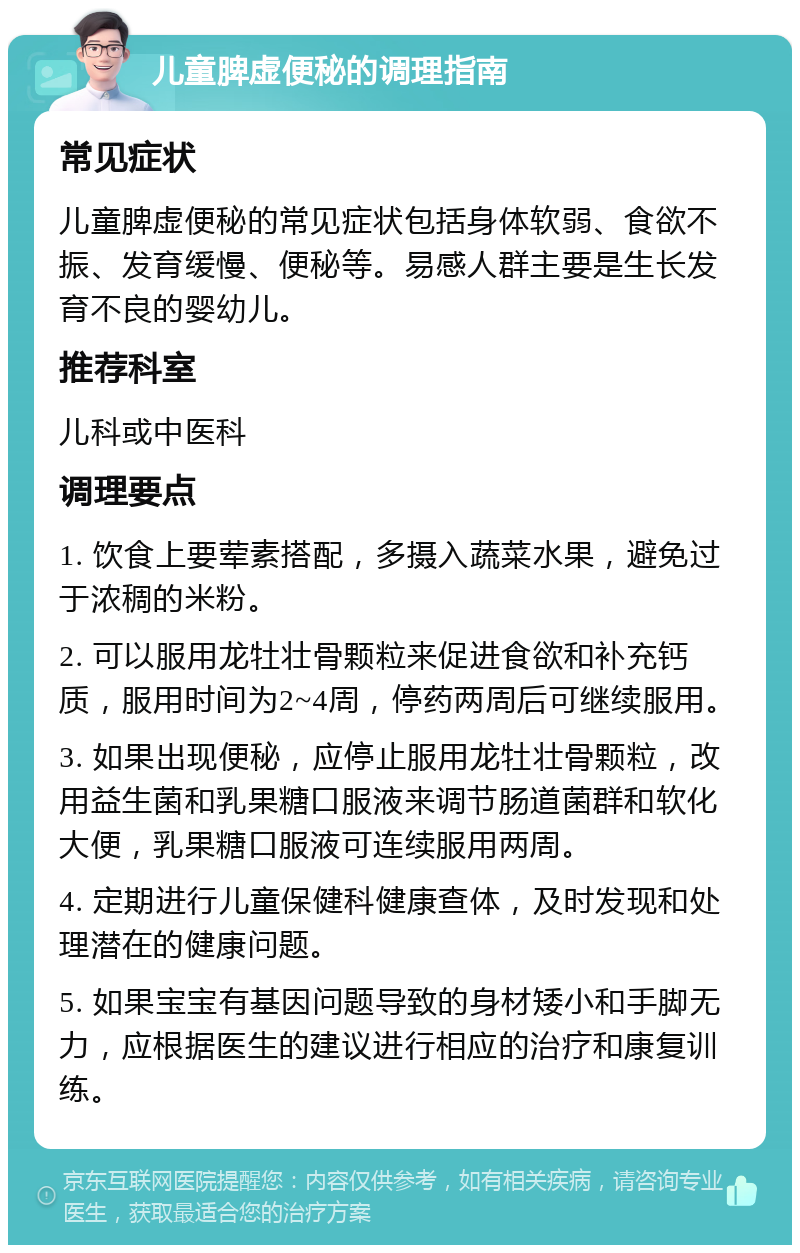 儿童脾虚便秘的调理指南 常见症状 儿童脾虚便秘的常见症状包括身体软弱、食欲不振、发育缓慢、便秘等。易感人群主要是生长发育不良的婴幼儿。 推荐科室 儿科或中医科 调理要点 1. 饮食上要荤素搭配，多摄入蔬菜水果，避免过于浓稠的米粉。 2. 可以服用龙牡壮骨颗粒来促进食欲和补充钙质，服用时间为2~4周，停药两周后可继续服用。 3. 如果出现便秘，应停止服用龙牡壮骨颗粒，改用益生菌和乳果糖口服液来调节肠道菌群和软化大便，乳果糖口服液可连续服用两周。 4. 定期进行儿童保健科健康查体，及时发现和处理潜在的健康问题。 5. 如果宝宝有基因问题导致的身材矮小和手脚无力，应根据医生的建议进行相应的治疗和康复训练。