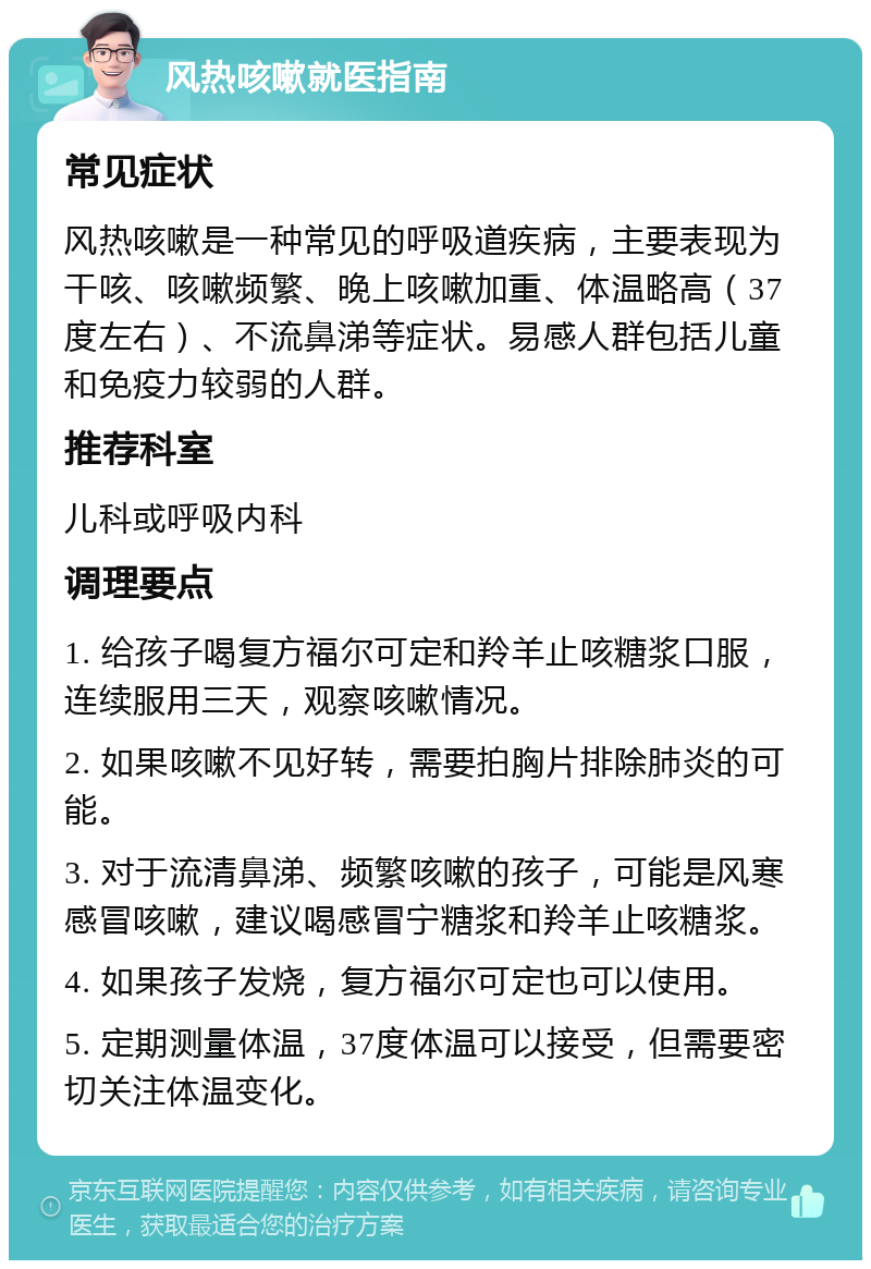 风热咳嗽就医指南 常见症状 风热咳嗽是一种常见的呼吸道疾病，主要表现为干咳、咳嗽频繁、晚上咳嗽加重、体温略高（37度左右）、不流鼻涕等症状。易感人群包括儿童和免疫力较弱的人群。 推荐科室 儿科或呼吸内科 调理要点 1. 给孩子喝复方福尔可定和羚羊止咳糖浆口服，连续服用三天，观察咳嗽情况。 2. 如果咳嗽不见好转，需要拍胸片排除肺炎的可能。 3. 对于流清鼻涕、频繁咳嗽的孩子，可能是风寒感冒咳嗽，建议喝感冒宁糖浆和羚羊止咳糖浆。 4. 如果孩子发烧，复方福尔可定也可以使用。 5. 定期测量体温，37度体温可以接受，但需要密切关注体温变化。