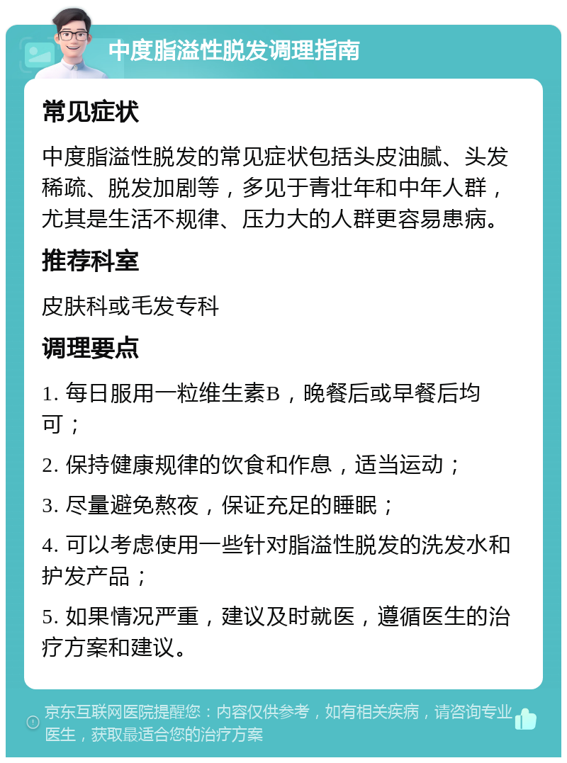 中度脂溢性脱发调理指南 常见症状 中度脂溢性脱发的常见症状包括头皮油腻、头发稀疏、脱发加剧等，多见于青壮年和中年人群，尤其是生活不规律、压力大的人群更容易患病。 推荐科室 皮肤科或毛发专科 调理要点 1. 每日服用一粒维生素B，晚餐后或早餐后均可； 2. 保持健康规律的饮食和作息，适当运动； 3. 尽量避免熬夜，保证充足的睡眠； 4. 可以考虑使用一些针对脂溢性脱发的洗发水和护发产品； 5. 如果情况严重，建议及时就医，遵循医生的治疗方案和建议。