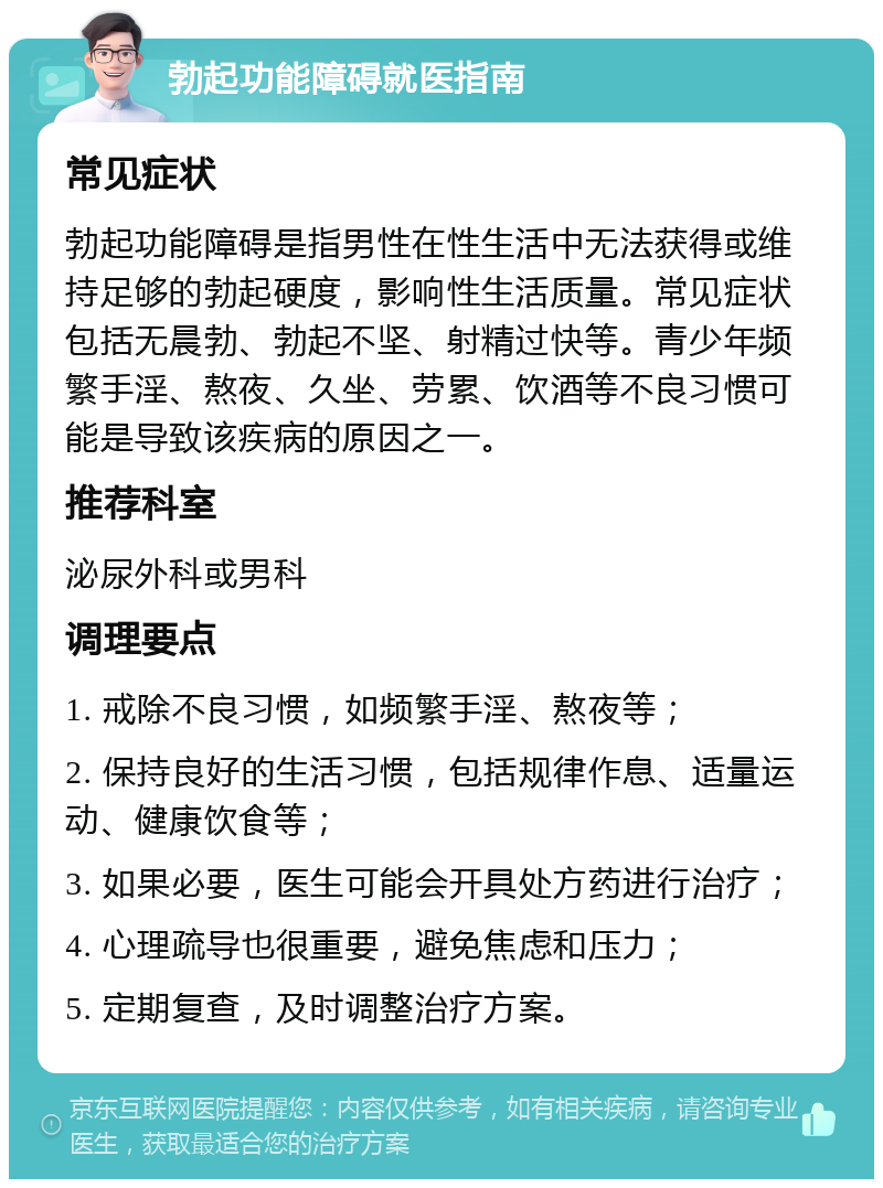 勃起功能障碍就医指南 常见症状 勃起功能障碍是指男性在性生活中无法获得或维持足够的勃起硬度，影响性生活质量。常见症状包括无晨勃、勃起不坚、射精过快等。青少年频繁手淫、熬夜、久坐、劳累、饮酒等不良习惯可能是导致该疾病的原因之一。 推荐科室 泌尿外科或男科 调理要点 1. 戒除不良习惯，如频繁手淫、熬夜等； 2. 保持良好的生活习惯，包括规律作息、适量运动、健康饮食等； 3. 如果必要，医生可能会开具处方药进行治疗； 4. 心理疏导也很重要，避免焦虑和压力； 5. 定期复查，及时调整治疗方案。