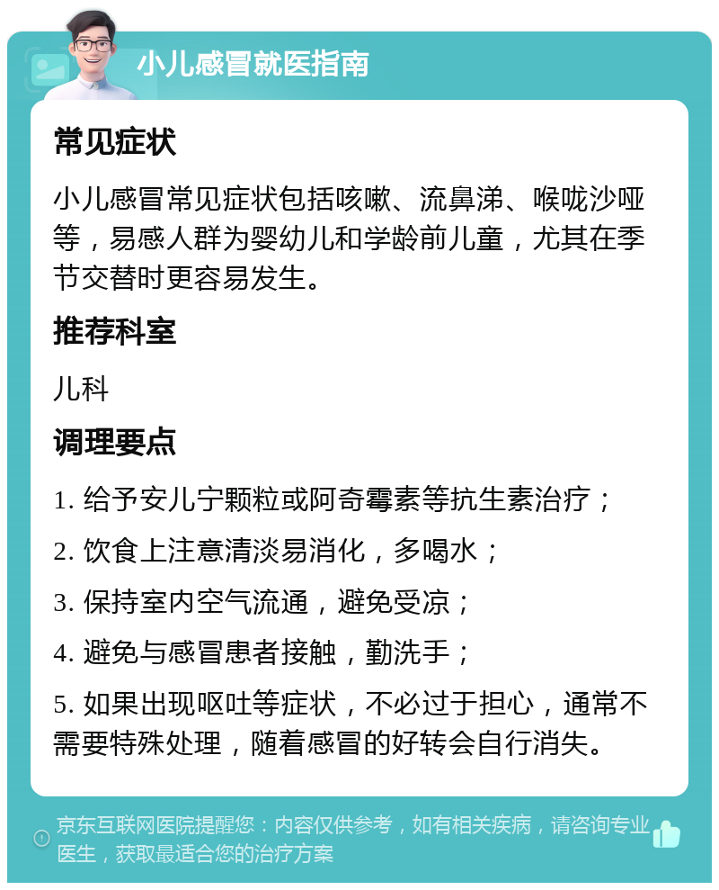 小儿感冒就医指南 常见症状 小儿感冒常见症状包括咳嗽、流鼻涕、喉咙沙哑等，易感人群为婴幼儿和学龄前儿童，尤其在季节交替时更容易发生。 推荐科室 儿科 调理要点 1. 给予安儿宁颗粒或阿奇霉素等抗生素治疗； 2. 饮食上注意清淡易消化，多喝水； 3. 保持室内空气流通，避免受凉； 4. 避免与感冒患者接触，勤洗手； 5. 如果出现呕吐等症状，不必过于担心，通常不需要特殊处理，随着感冒的好转会自行消失。