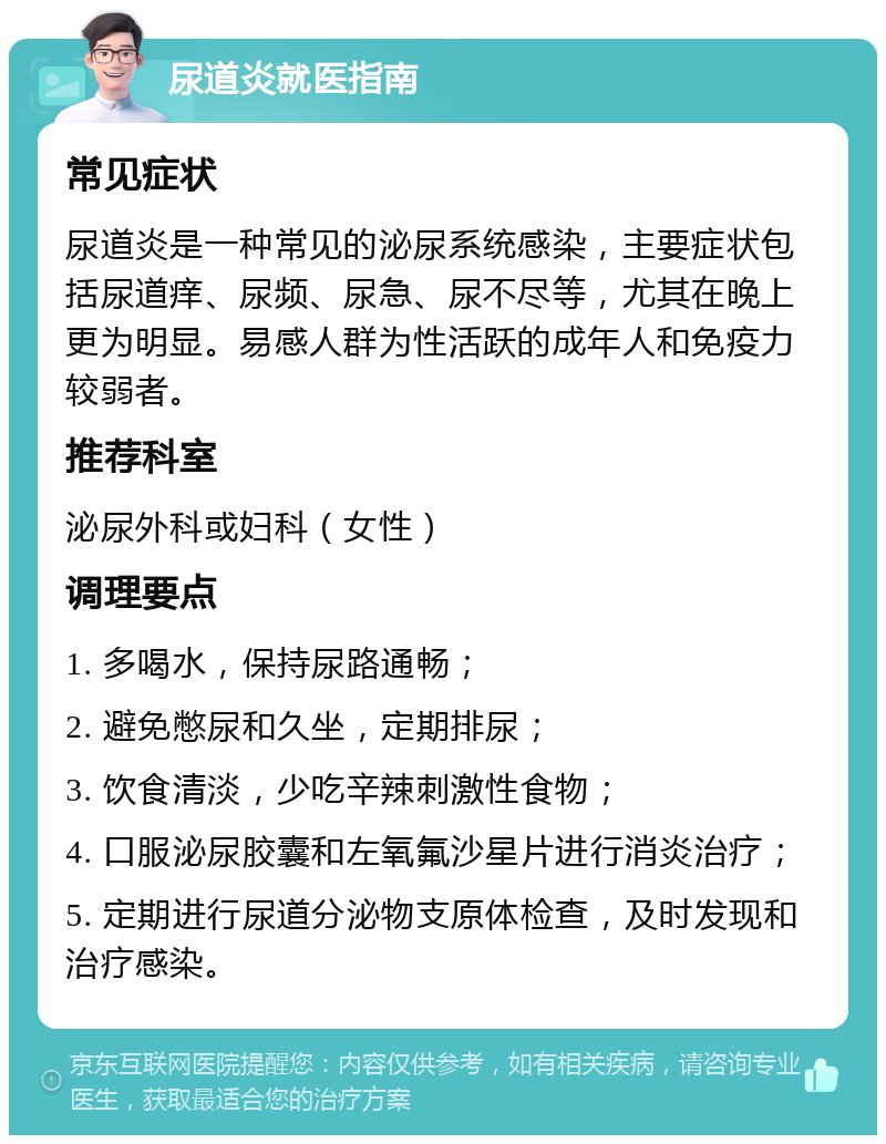 尿道炎就医指南 常见症状 尿道炎是一种常见的泌尿系统感染，主要症状包括尿道痒、尿频、尿急、尿不尽等，尤其在晚上更为明显。易感人群为性活跃的成年人和免疫力较弱者。 推荐科室 泌尿外科或妇科（女性） 调理要点 1. 多喝水，保持尿路通畅； 2. 避免憋尿和久坐，定期排尿； 3. 饮食清淡，少吃辛辣刺激性食物； 4. 口服泌尿胶囊和左氧氟沙星片进行消炎治疗； 5. 定期进行尿道分泌物支原体检查，及时发现和治疗感染。