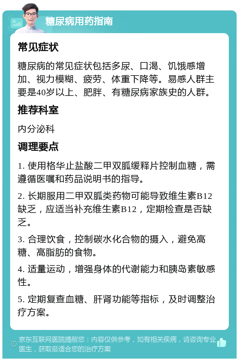 糖尿病用药指南 常见症状 糖尿病的常见症状包括多尿、口渴、饥饿感增加、视力模糊、疲劳、体重下降等。易感人群主要是40岁以上、肥胖、有糖尿病家族史的人群。 推荐科室 内分泌科 调理要点 1. 使用格华止盐酸二甲双胍缓释片控制血糖，需遵循医嘱和药品说明书的指导。 2. 长期服用二甲双胍类药物可能导致维生素B12缺乏，应适当补充维生素B12，定期检查是否缺乏。 3. 合理饮食，控制碳水化合物的摄入，避免高糖、高脂肪的食物。 4. 适量运动，增强身体的代谢能力和胰岛素敏感性。 5. 定期复查血糖、肝肾功能等指标，及时调整治疗方案。