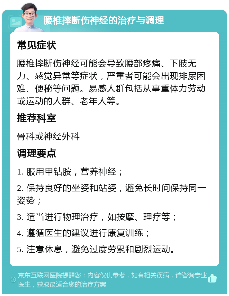 腰椎摔断伤神经的治疗与调理 常见症状 腰椎摔断伤神经可能会导致腰部疼痛、下肢无力、感觉异常等症状，严重者可能会出现排尿困难、便秘等问题。易感人群包括从事重体力劳动或运动的人群、老年人等。 推荐科室 骨科或神经外科 调理要点 1. 服用甲钴胺，营养神经； 2. 保持良好的坐姿和站姿，避免长时间保持同一姿势； 3. 适当进行物理治疗，如按摩、理疗等； 4. 遵循医生的建议进行康复训练； 5. 注意休息，避免过度劳累和剧烈运动。