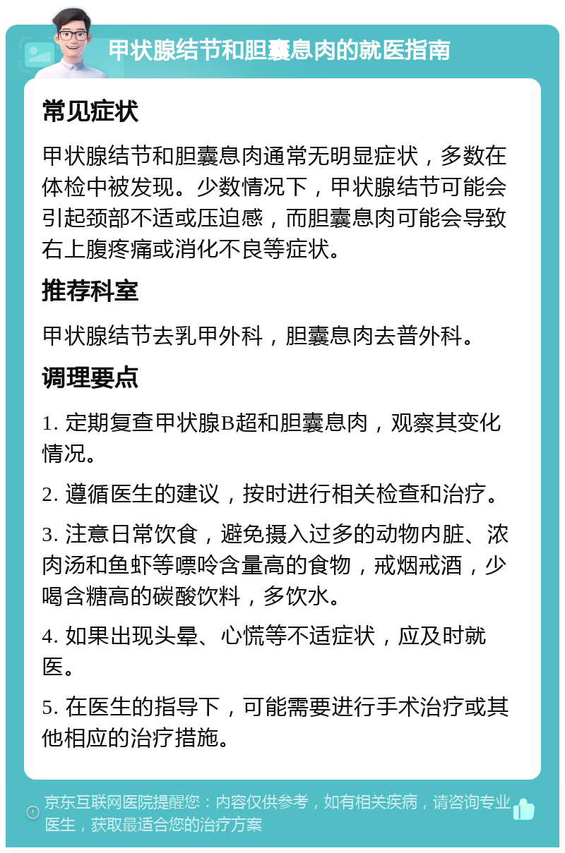 甲状腺结节和胆囊息肉的就医指南 常见症状 甲状腺结节和胆囊息肉通常无明显症状，多数在体检中被发现。少数情况下，甲状腺结节可能会引起颈部不适或压迫感，而胆囊息肉可能会导致右上腹疼痛或消化不良等症状。 推荐科室 甲状腺结节去乳甲外科，胆囊息肉去普外科。 调理要点 1. 定期复查甲状腺B超和胆囊息肉，观察其变化情况。 2. 遵循医生的建议，按时进行相关检查和治疗。 3. 注意日常饮食，避免摄入过多的动物内脏、浓肉汤和鱼虾等嘌呤含量高的食物，戒烟戒酒，少喝含糖高的碳酸饮料，多饮水。 4. 如果出现头晕、心慌等不适症状，应及时就医。 5. 在医生的指导下，可能需要进行手术治疗或其他相应的治疗措施。