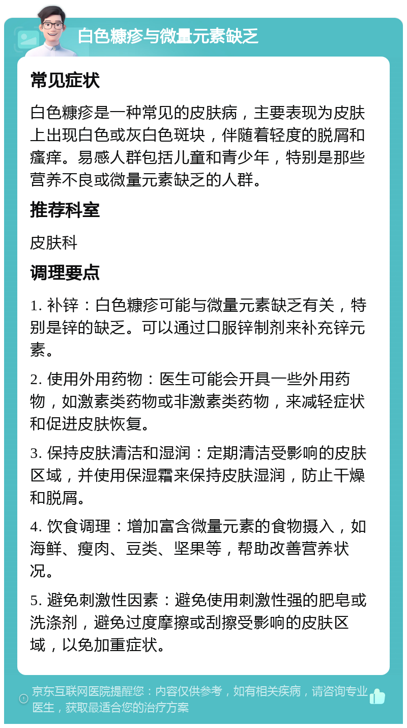 白色糠疹与微量元素缺乏 常见症状 白色糠疹是一种常见的皮肤病，主要表现为皮肤上出现白色或灰白色斑块，伴随着轻度的脱屑和瘙痒。易感人群包括儿童和青少年，特别是那些营养不良或微量元素缺乏的人群。 推荐科室 皮肤科 调理要点 1. 补锌：白色糠疹可能与微量元素缺乏有关，特别是锌的缺乏。可以通过口服锌制剂来补充锌元素。 2. 使用外用药物：医生可能会开具一些外用药物，如激素类药物或非激素类药物，来减轻症状和促进皮肤恢复。 3. 保持皮肤清洁和湿润：定期清洁受影响的皮肤区域，并使用保湿霜来保持皮肤湿润，防止干燥和脱屑。 4. 饮食调理：增加富含微量元素的食物摄入，如海鲜、瘦肉、豆类、坚果等，帮助改善营养状况。 5. 避免刺激性因素：避免使用刺激性强的肥皂或洗涤剂，避免过度摩擦或刮擦受影响的皮肤区域，以免加重症状。