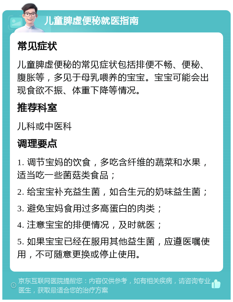 儿童脾虚便秘就医指南 常见症状 儿童脾虚便秘的常见症状包括排便不畅、便秘、腹胀等，多见于母乳喂养的宝宝。宝宝可能会出现食欲不振、体重下降等情况。 推荐科室 儿科或中医科 调理要点 1. 调节宝妈的饮食，多吃含纤维的蔬菜和水果，适当吃一些菌菇类食品； 2. 给宝宝补充益生菌，如合生元的奶味益生菌； 3. 避免宝妈食用过多高蛋白的肉类； 4. 注意宝宝的排便情况，及时就医； 5. 如果宝宝已经在服用其他益生菌，应遵医嘱使用，不可随意更换或停止使用。