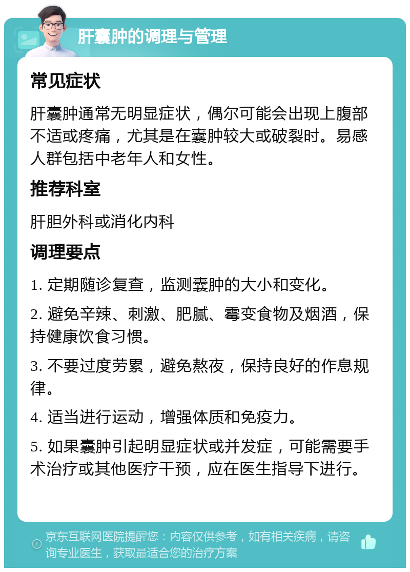 肝囊肿的调理与管理 常见症状 肝囊肿通常无明显症状，偶尔可能会出现上腹部不适或疼痛，尤其是在囊肿较大或破裂时。易感人群包括中老年人和女性。 推荐科室 肝胆外科或消化内科 调理要点 1. 定期随诊复查，监测囊肿的大小和变化。 2. 避免辛辣、刺激、肥腻、霉变食物及烟酒，保持健康饮食习惯。 3. 不要过度劳累，避免熬夜，保持良好的作息规律。 4. 适当进行运动，增强体质和免疫力。 5. 如果囊肿引起明显症状或并发症，可能需要手术治疗或其他医疗干预，应在医生指导下进行。