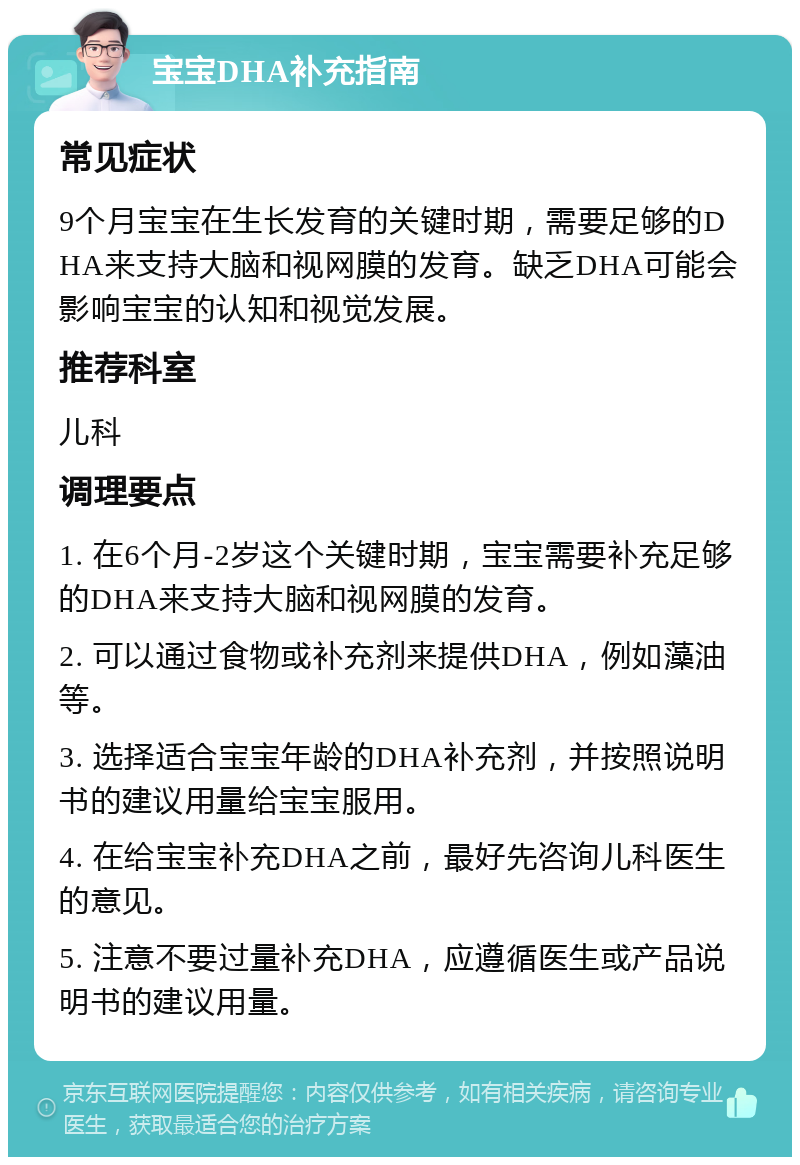 宝宝DHA补充指南 常见症状 9个月宝宝在生长发育的关键时期，需要足够的DHA来支持大脑和视网膜的发育。缺乏DHA可能会影响宝宝的认知和视觉发展。 推荐科室 儿科 调理要点 1. 在6个月-2岁这个关键时期，宝宝需要补充足够的DHA来支持大脑和视网膜的发育。 2. 可以通过食物或补充剂来提供DHA，例如藻油等。 3. 选择适合宝宝年龄的DHA补充剂，并按照说明书的建议用量给宝宝服用。 4. 在给宝宝补充DHA之前，最好先咨询儿科医生的意见。 5. 注意不要过量补充DHA，应遵循医生或产品说明书的建议用量。