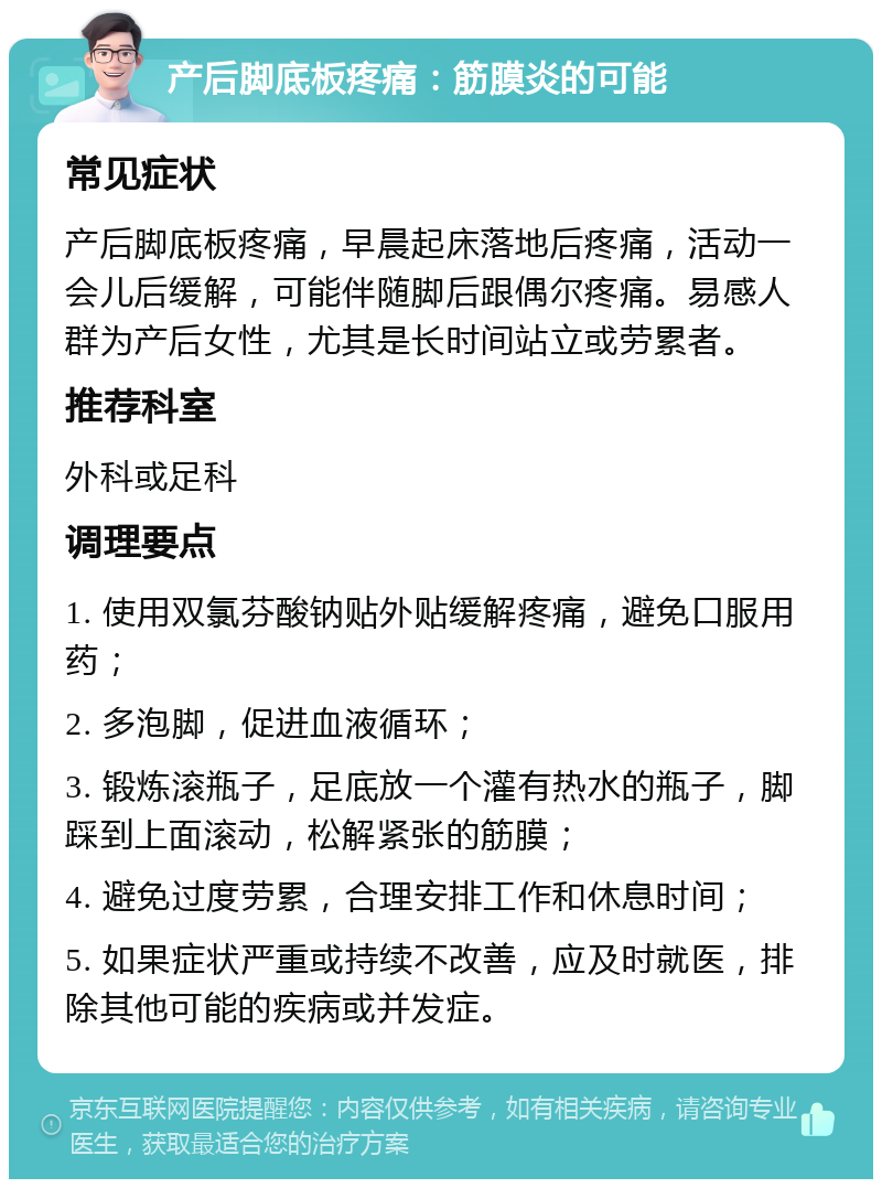 产后脚底板疼痛：筋膜炎的可能 常见症状 产后脚底板疼痛，早晨起床落地后疼痛，活动一会儿后缓解，可能伴随脚后跟偶尔疼痛。易感人群为产后女性，尤其是长时间站立或劳累者。 推荐科室 外科或足科 调理要点 1. 使用双氯芬酸钠贴外贴缓解疼痛，避免口服用药； 2. 多泡脚，促进血液循环； 3. 锻炼滚瓶子，足底放一个灌有热水的瓶子，脚踩到上面滚动，松解紧张的筋膜； 4. 避免过度劳累，合理安排工作和休息时间； 5. 如果症状严重或持续不改善，应及时就医，排除其他可能的疾病或并发症。