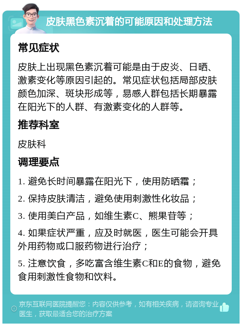 皮肤黑色素沉着的可能原因和处理方法 常见症状 皮肤上出现黑色素沉着可能是由于皮炎、日晒、激素变化等原因引起的。常见症状包括局部皮肤颜色加深、斑块形成等，易感人群包括长期暴露在阳光下的人群、有激素变化的人群等。 推荐科室 皮肤科 调理要点 1. 避免长时间暴露在阳光下，使用防晒霜； 2. 保持皮肤清洁，避免使用刺激性化妆品； 3. 使用美白产品，如维生素C、熊果苷等； 4. 如果症状严重，应及时就医，医生可能会开具外用药物或口服药物进行治疗； 5. 注意饮食，多吃富含维生素C和E的食物，避免食用刺激性食物和饮料。