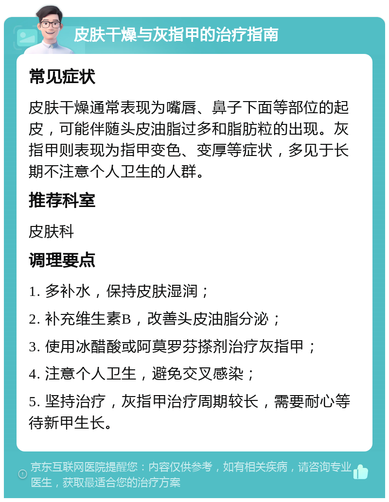 皮肤干燥与灰指甲的治疗指南 常见症状 皮肤干燥通常表现为嘴唇、鼻子下面等部位的起皮，可能伴随头皮油脂过多和脂肪粒的出现。灰指甲则表现为指甲变色、变厚等症状，多见于长期不注意个人卫生的人群。 推荐科室 皮肤科 调理要点 1. 多补水，保持皮肤湿润； 2. 补充维生素B，改善头皮油脂分泌； 3. 使用冰醋酸或阿莫罗芬搽剂治疗灰指甲； 4. 注意个人卫生，避免交叉感染； 5. 坚持治疗，灰指甲治疗周期较长，需要耐心等待新甲生长。